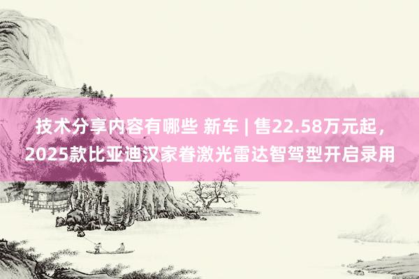 技术分享内容有哪些 新车 | 售22.58万元起，2025款比亚迪汉家眷激光雷达智驾型开启录用