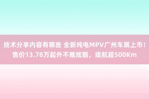 技术分享内容有哪些 全新纯电MPV广州车展上市！售价13.78万起外不雅炫酷，续航超500Km