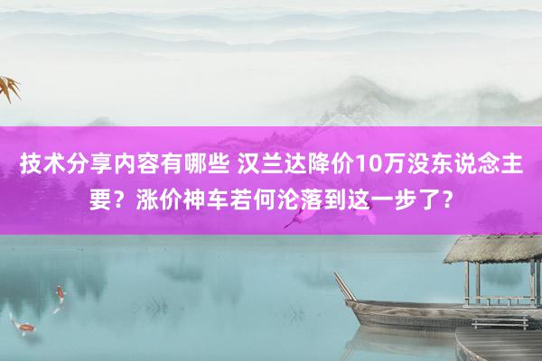 技术分享内容有哪些 汉兰达降价10万没东说念主要？涨价神车若何沦落到这一步了？