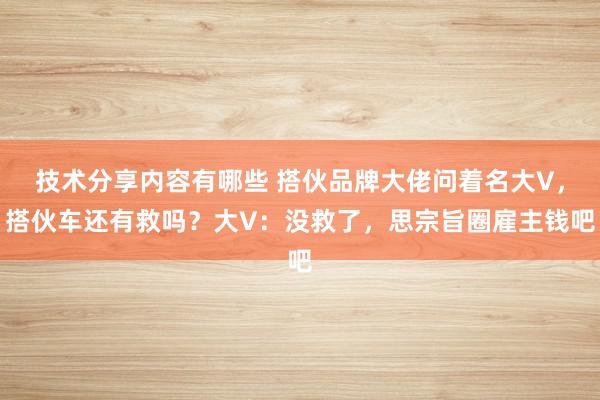 技术分享内容有哪些 搭伙品牌大佬问着名大V，搭伙车还有救吗？大V：没救了，思宗旨圈雇主钱吧