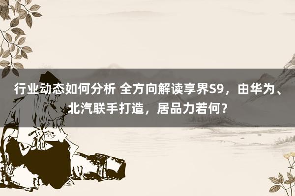 行业动态如何分析 全方向解读享界S9，由华为、北汽联手打造，居品力若何？