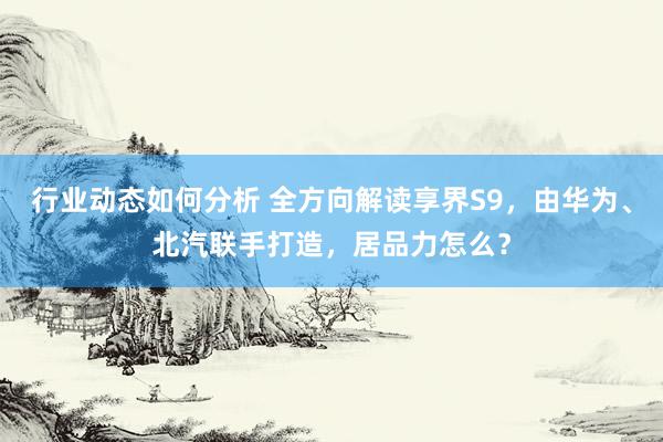 行业动态如何分析 全方向解读享界S9，由华为、北汽联手打造，居品力怎么？