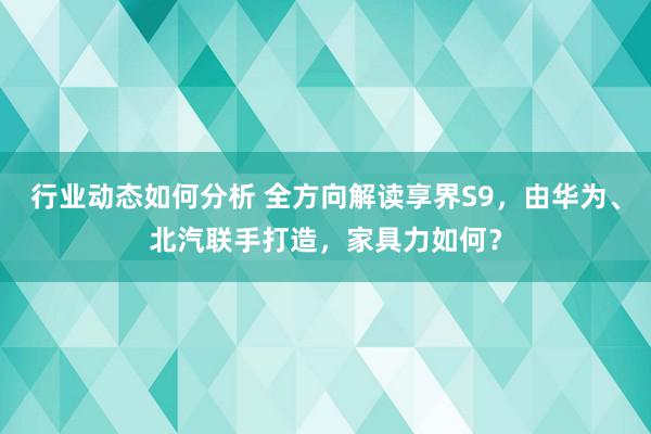 行业动态如何分析 全方向解读享界S9，由华为、北汽联手打造，家具力如何？