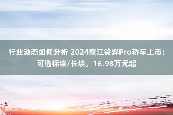 行业动态如何分析 2024款江铃羿Pro轿车上市：可选标续/长续，16.98万元起