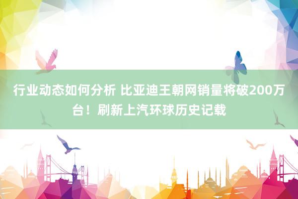 行业动态如何分析 比亚迪王朝网销量将破200万台！刷新上汽环球历史记载