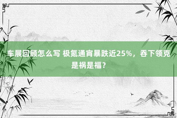 车展回顾怎么写 极氪通宵暴跌近25%，吞下领克是祸是福？