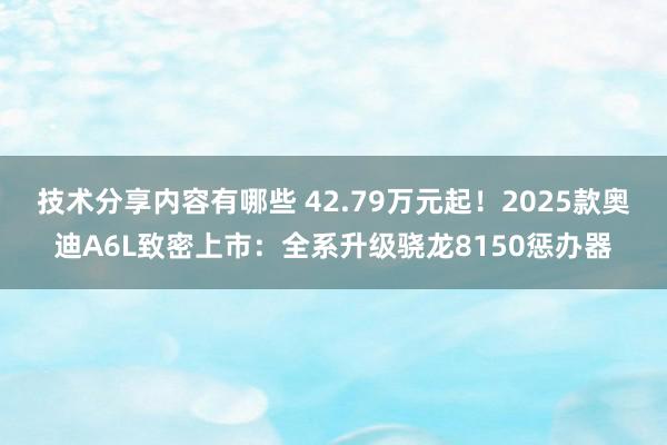 技术分享内容有哪些 42.79万元起！2025款奥迪A6L致密上市：全系升级骁龙8150惩办器