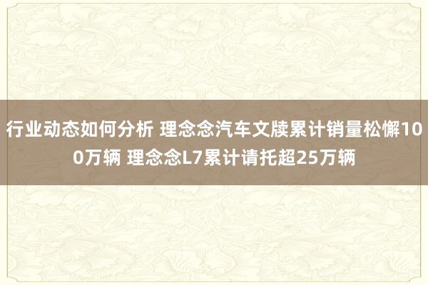 行业动态如何分析 理念念汽车文牍累计销量松懈100万辆 理念念L7累计请托超25万辆