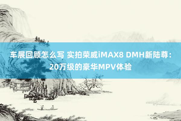 车展回顾怎么写 实拍荣威iMAX8 DMH新陆尊：20万级的豪华MPV体验