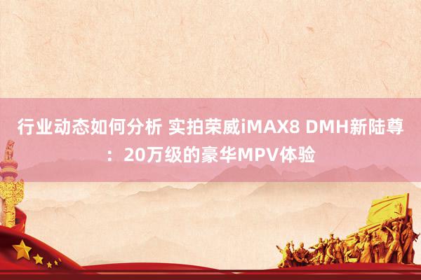 行业动态如何分析 实拍荣威iMAX8 DMH新陆尊：20万级的豪华MPV体验