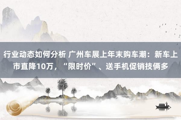 行业动态如何分析 广州车展上年末购车潮：新车上市直降10万，“限时价”、送手机促销技俩多