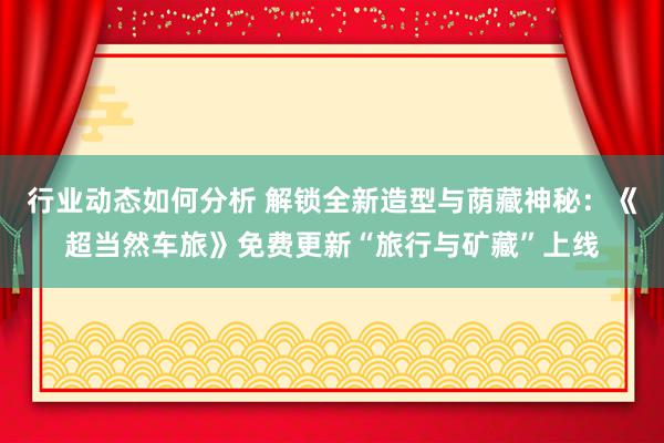 行业动态如何分析 解锁全新造型与荫藏神秘：《超当然车旅》免费更新“旅行与矿藏”上线