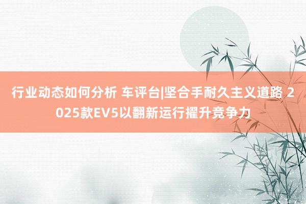 行业动态如何分析 车评台|坚合手耐久主义道路 2025款EV5以翻新运行擢升竞争力