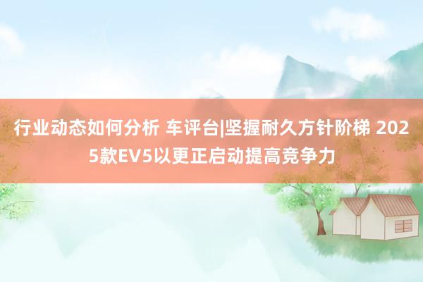 行业动态如何分析 车评台|坚握耐久方针阶梯 2025款EV5以更正启动提高竞争力