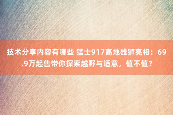 技术分享内容有哪些 猛士917高地雄狮亮相：69.9万起售带你探索越野与适意，值不值？