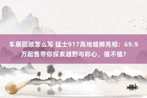 车展回顾怎么写 猛士917高地雄狮亮相：69.9万起售带你探索越野与称心，值不值？