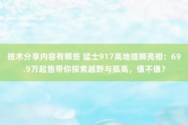 技术分享内容有哪些 猛士917高地雄狮亮相：69.9万起售带你探索越野与孤高，值不值？