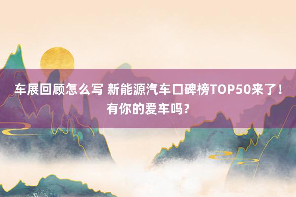 车展回顾怎么写 新能源汽车口碑榜TOP50来了！有你的爱车吗？