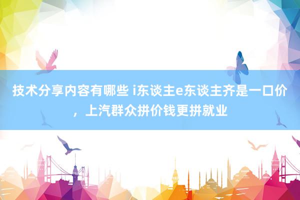 技术分享内容有哪些 i东谈主e东谈主齐是一口价，上汽群众拼价钱更拼就业