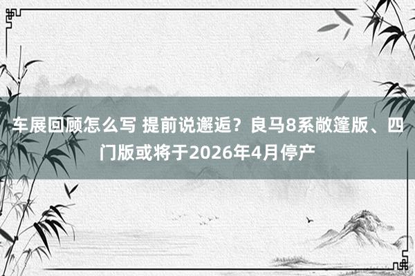 车展回顾怎么写 提前说邂逅？良马8系敞篷版、四门版或将于2026年4月停产