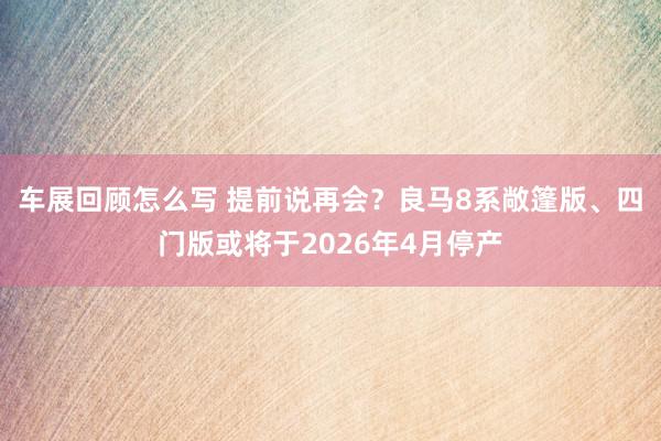 车展回顾怎么写 提前说再会？良马8系敞篷版、四门版或将于2026年4月停产