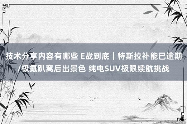 技术分享内容有哪些 E战到底｜特斯拉补能已逾期/极氪趴窝后出景色 纯电SUV极限续航挑战