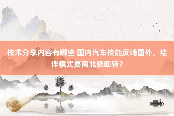 技术分享内容有哪些 国内汽车技能反哺国外，结伴模式要南北极回转？