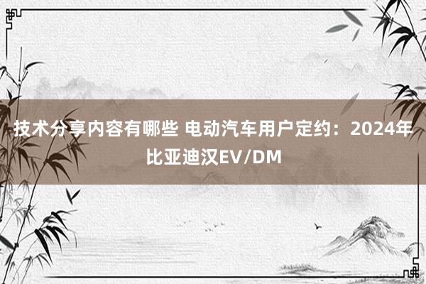 技术分享内容有哪些 电动汽车用户定约：2024年比亚迪汉EV/DM