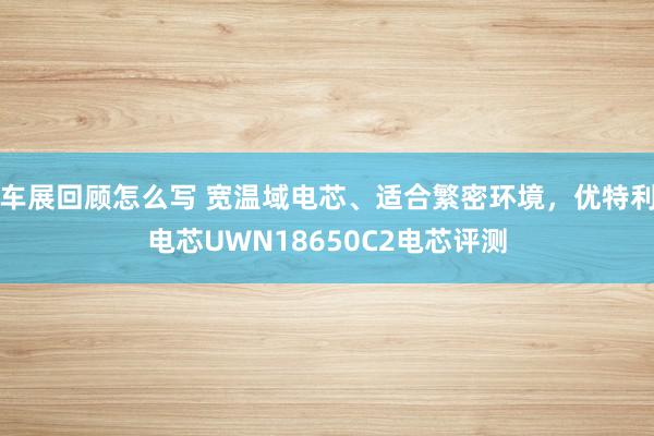 车展回顾怎么写 宽温域电芯、适合繁密环境，优特利电芯UWN18650C2电芯评测