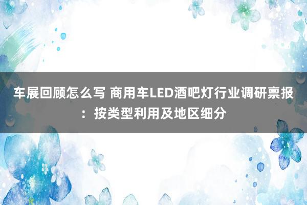 车展回顾怎么写 商用车LED酒吧灯行业调研禀报：按类型利用及地区细分