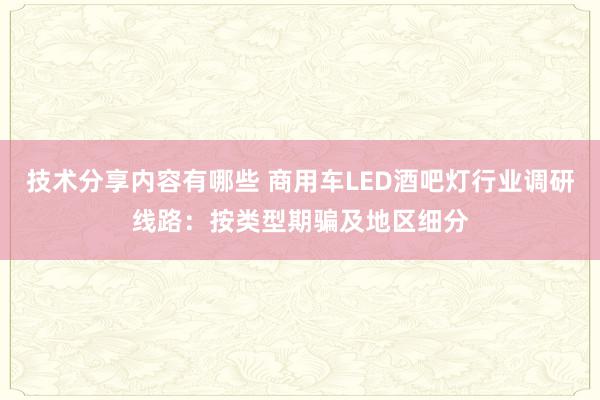 技术分享内容有哪些 商用车LED酒吧灯行业调研线路：按类型期骗及地区细分