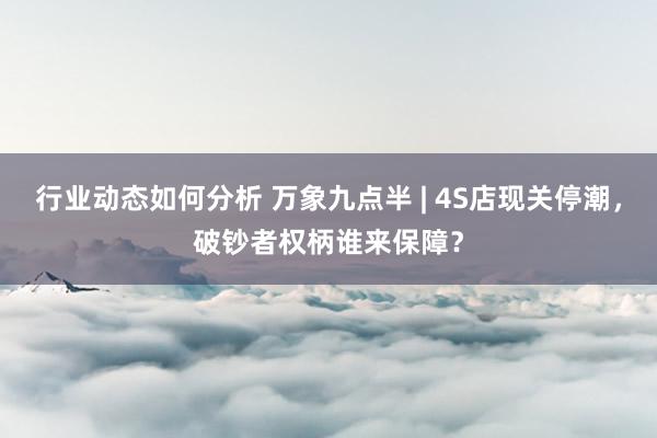 行业动态如何分析 万象九点半 | 4S店现关停潮，破钞者权柄谁来保障？