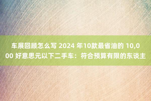 车展回顾怎么写 2024 年10款最省油的 10,000 好意思元以下二手车：符合预算有限的东谈主