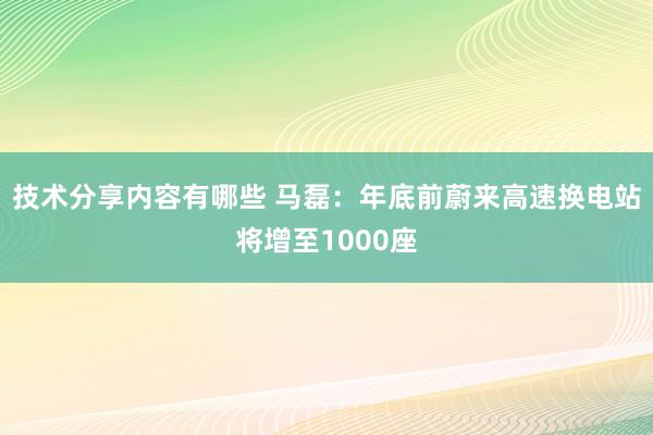 技术分享内容有哪些 马磊：年底前蔚来高速换电站将增至1000座