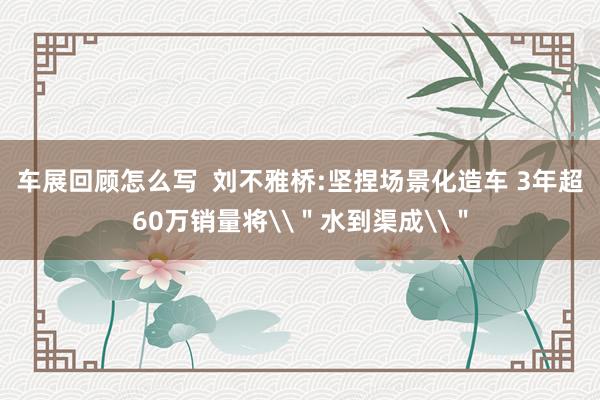 车展回顾怎么写  刘不雅桥:坚捏场景化造车 3年超60万销量将\＂水到渠成\＂