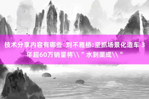 技术分享内容有哪些  刘不雅桥:坚抓场景化造车 3年超60万销量将\＂水到渠成\＂