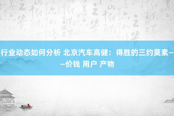 行业动态如何分析 北京汽车高健：得胜的三约莫素——价钱 用户 产物