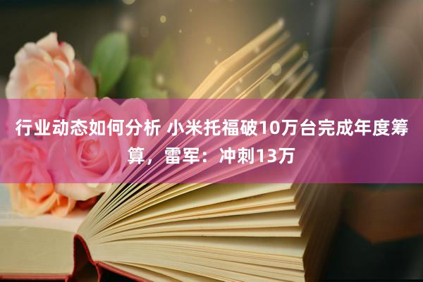 行业动态如何分析 小米托福破10万台完成年度筹算，雷军：冲刺13万