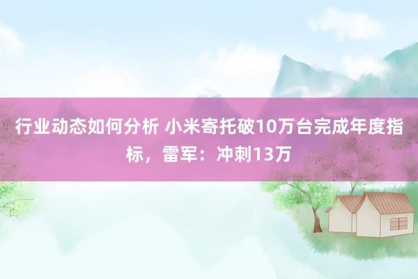 行业动态如何分析 小米寄托破10万台完成年度指标，雷军：冲刺13万