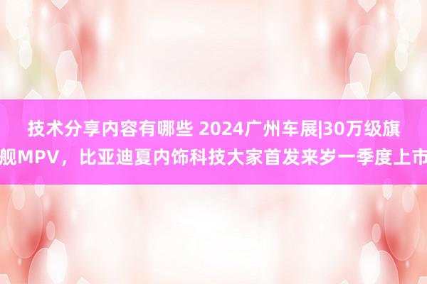 技术分享内容有哪些 2024广州车展|30万级旗舰MPV，比亚迪夏内饰科技大家首发来岁一季度上市