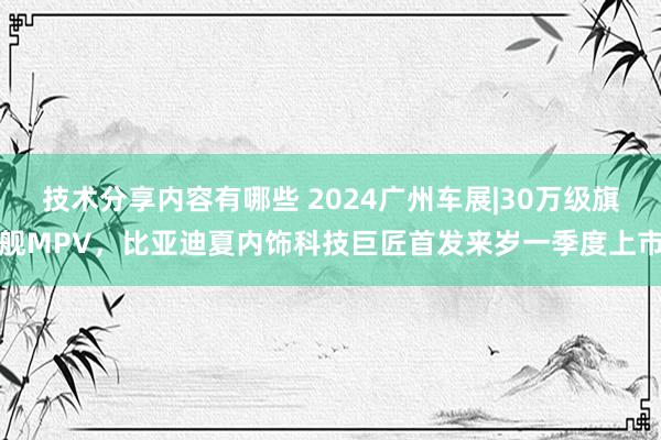 技术分享内容有哪些 2024广州车展|30万级旗舰MPV，比亚迪夏内饰科技巨匠首发来岁一季度上市