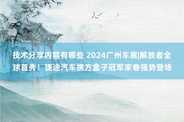 技术分享内容有哪些 2024广州车展|解放者全球首秀！捷途汽车携方盒子冠军家眷强势登场