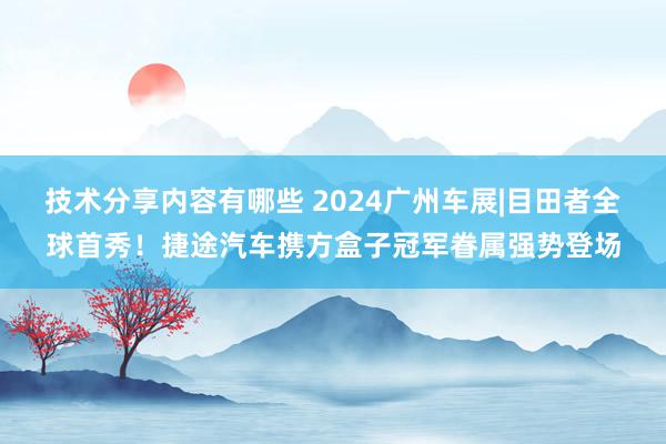 技术分享内容有哪些 2024广州车展|目田者全球首秀！捷途汽车携方盒子冠军眷属强势登场