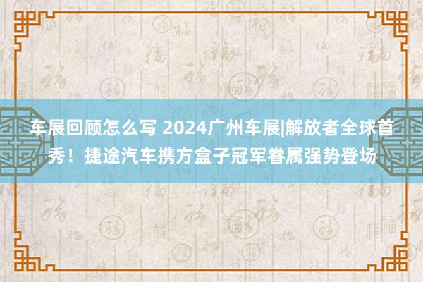 车展回顾怎么写 2024广州车展|解放者全球首秀！捷途汽车携方盒子冠军眷属强势登场