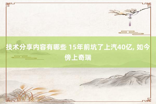 技术分享内容有哪些 15年前坑了上汽40亿, 如今傍上奇瑞