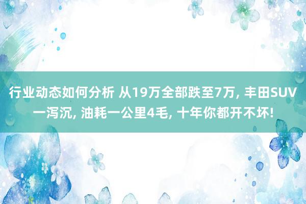 行业动态如何分析 从19万全部跌至7万, 丰田SUV一泻沉, 油耗一公里4毛, 十年你都开不坏!