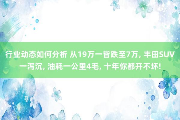 行业动态如何分析 从19万一皆跌至7万, 丰田SUV一泻沉, 油耗一公里4毛, 十年你都开不坏!