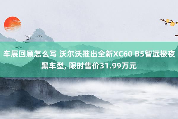 车展回顾怎么写 沃尔沃推出全新XC60 B5智远极夜黑车型, 限时售价31.99万元