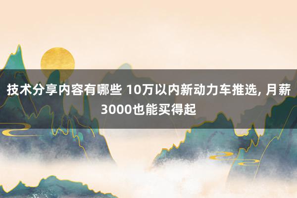 技术分享内容有哪些 10万以内新动力车推选, 月薪3000也能买得起