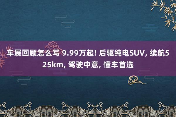 车展回顾怎么写 9.99万起! 后驱纯电SUV, 续航525km, 驾驶中意, 懂车首选